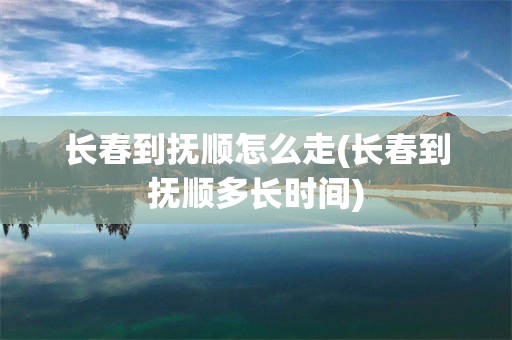 长春到抚顺怎么走(长春到抚顺多长时间)