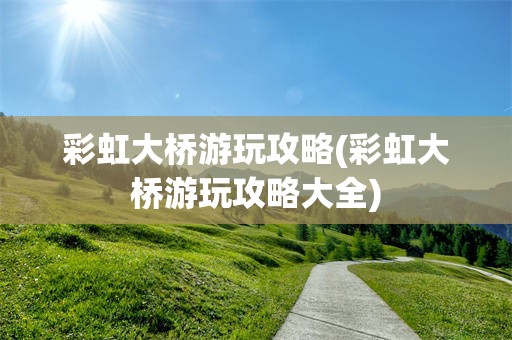 彩虹大桥游玩攻略(彩虹大桥游玩攻略大全)