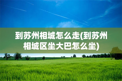 到苏州相城怎么走(到苏州相城区坐大巴怎么坐)