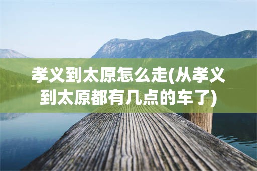 孝义到太原怎么走(从孝义到太原都有几点的车了)