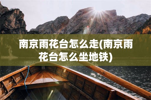 南京雨花台怎么走(南京雨花台怎么坐地铁)