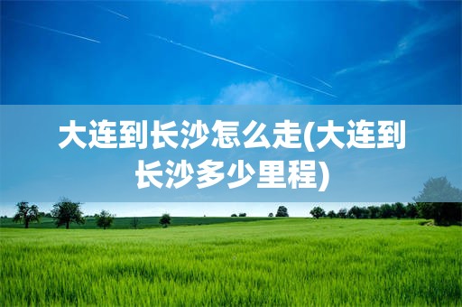 大连到长沙怎么走(大连到长沙多少里程)