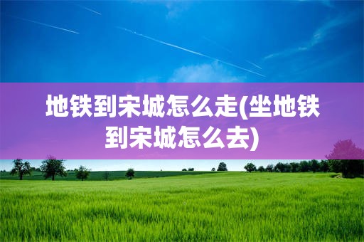 地铁到宋城怎么走(坐地铁到宋城怎么去)