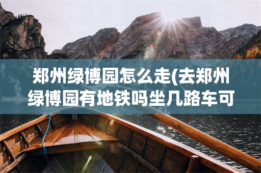 郑州绿博园怎么走(去郑州绿博园有地铁吗坐几路车可以到达)