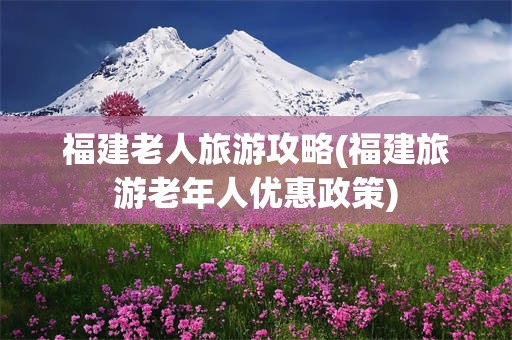 福建老人旅游攻略(福建旅游老年人优惠政策)