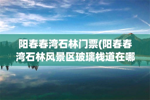 阳春春湾石林门票(阳春春湾石林风景区玻璃栈道在哪里)