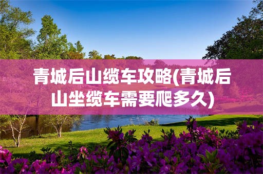 青城后山缆车攻略(青城后山坐缆车需要爬多久)