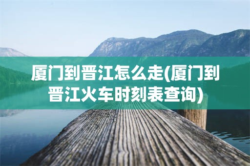 厦门到晋江怎么走(厦门到晋江火车时刻表查询)