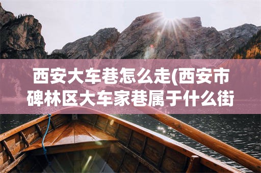 西安大车巷怎么走(西安市碑林区大车家巷属于什么街道)