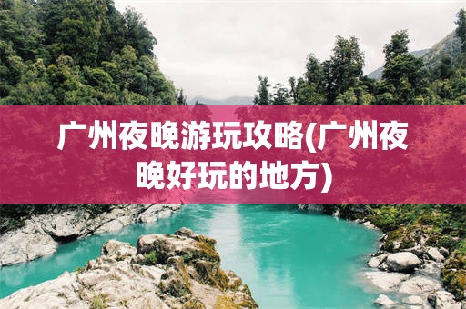 广州夜晚游玩攻略(广州夜晚好玩的地方)