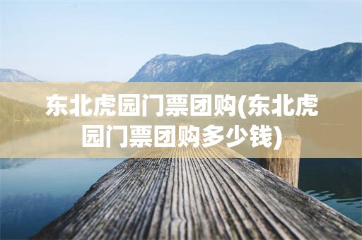 东北虎园门票团购(东北虎园门票团购多少钱)