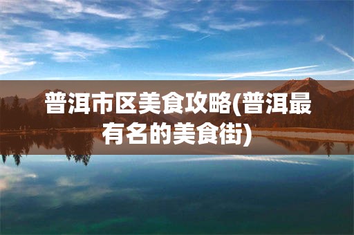 普洱市区美食攻略(普洱最有名的美食街)