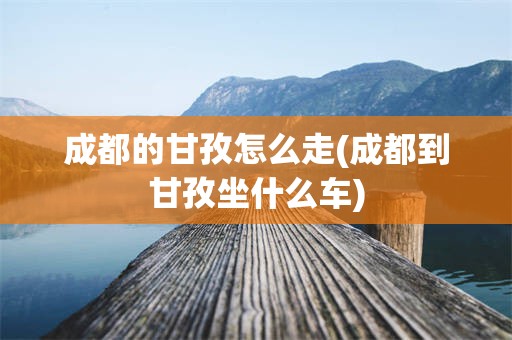 成都的甘孜怎么走(成都到甘孜坐什么车)
