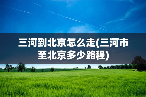 三河到北京怎么走(三河市至北京多少路程)