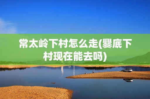 常太岭下村怎么走(爨底下村现在能去吗)