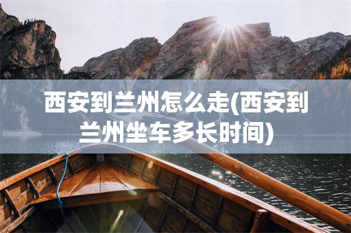 西安到兰州怎么走(西安到兰州坐车多长时间)
