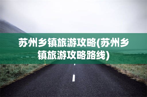 苏州乡镇旅游攻略(苏州乡镇旅游攻略路线)