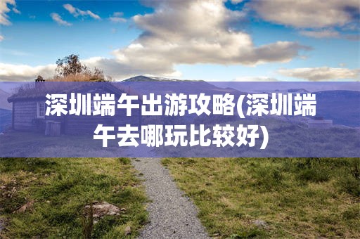 深圳端午出游攻略(深圳端午去哪玩比较好)