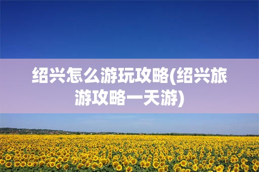 绍兴怎么游玩攻略(绍兴旅游攻略一天游)