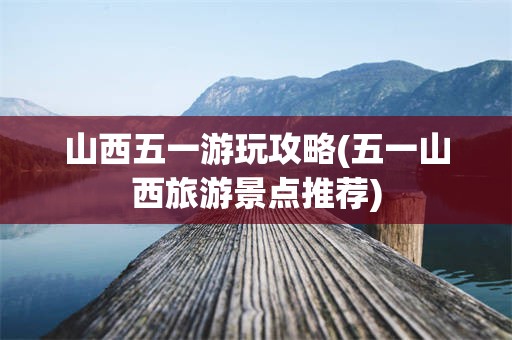 山西五一游玩攻略(五一山西旅游景点推荐)