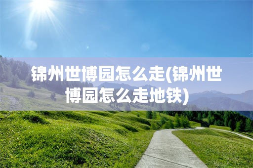 锦州世博园怎么走(锦州世博园怎么走地铁)