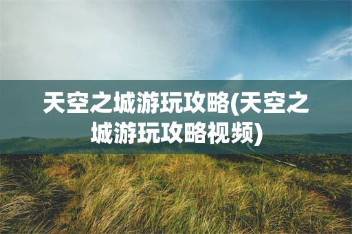 天空之城游玩攻略(天空之城游玩攻略视频)