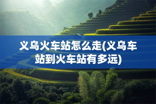 义乌火车站怎么走(义乌车站到火车站有多远)