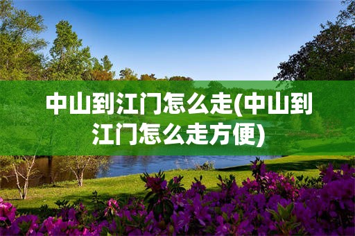 中山到江门怎么走(中山到江门怎么走方便)
