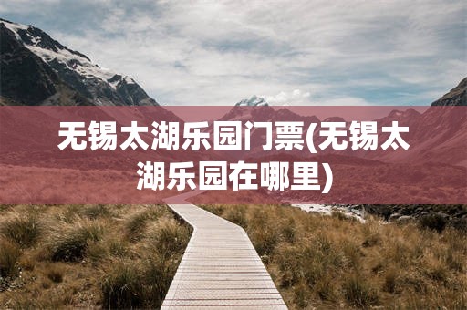 无锡太湖乐园门票(无锡太湖乐园在哪里)