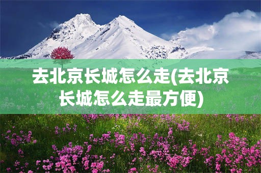 去北京长城怎么走(去北京长城怎么走最方便)