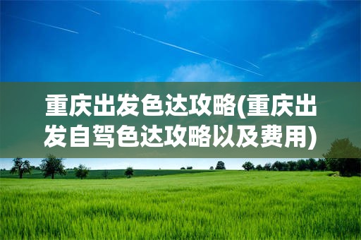 重庆出发色达攻略(重庆出发自驾色达攻略以及费用)