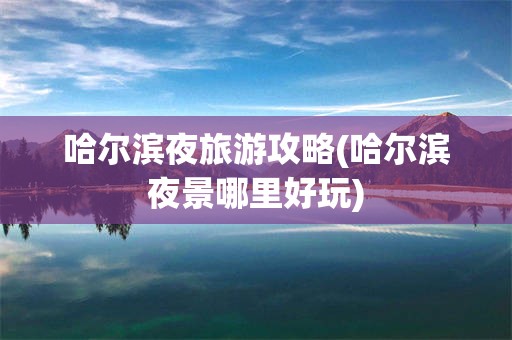 哈尔滨夜旅游攻略(哈尔滨夜景哪里好玩)