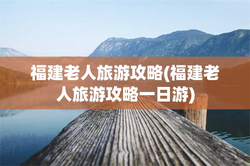 福建老人旅游攻略(福建老人旅游攻略一日游)