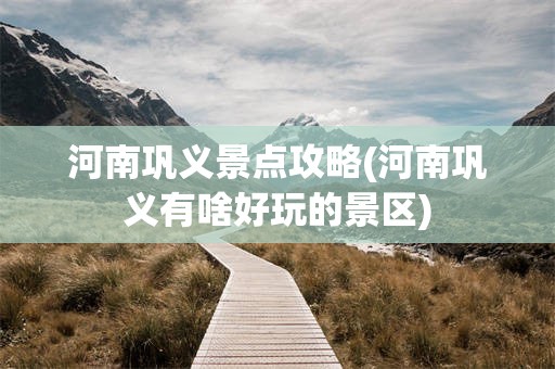 河南巩义景点攻略(河南巩义有啥好玩的景区)
