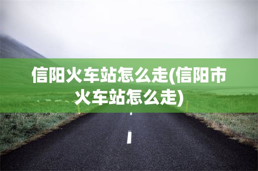 信阳火车站怎么走(信阳市火车站怎么走)