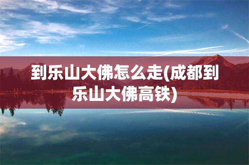 到乐山大佛怎么走(成都到乐山大佛高铁)