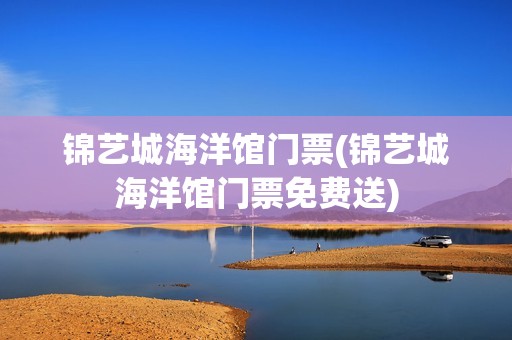 锦艺城海洋馆门票(锦艺城海洋馆门票免费送)