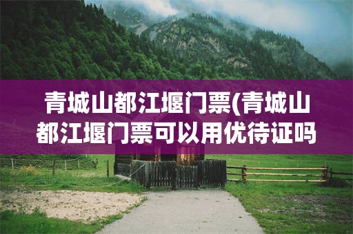 青城山都江堰门票(青城山都江堰门票可以用优待证吗)