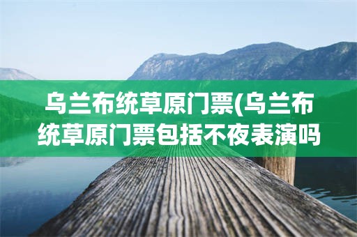 乌兰布统草原门票(乌兰布统草原门票包括不夜表演吗)