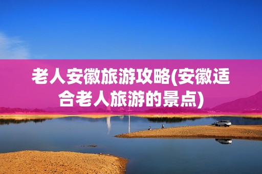 老人安徽旅游攻略(安徽适合老人旅游的景点)