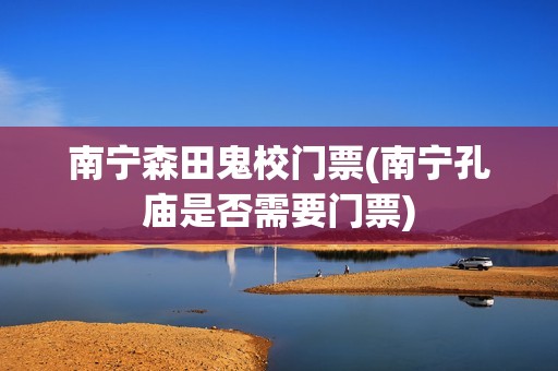 南宁森田鬼校门票(南宁孔庙是否需要门票)
