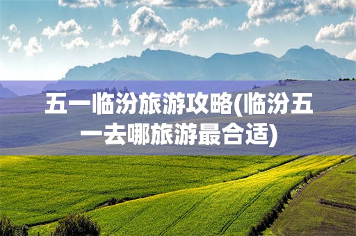 五一临汾旅游攻略(临汾五一去哪旅游最合适)