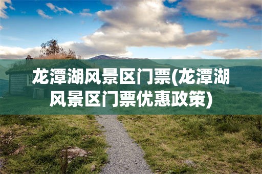 龙潭湖风景区门票(龙潭湖风景区门票优惠政策)