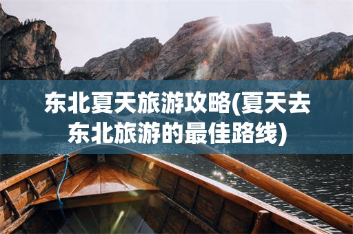 东北夏天旅游攻略(夏天去东北旅游的最佳路线)