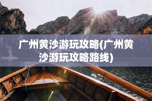 广州黄沙游玩攻略(广州黄沙游玩攻略路线)