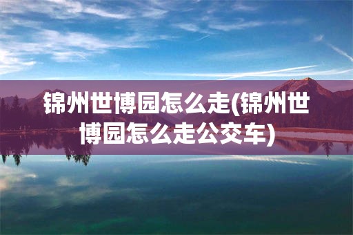 锦州世博园怎么走(锦州世博园怎么走公交车)