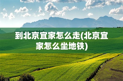 到北京宜家怎么走(北京宜家怎么坐地铁)