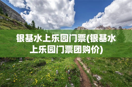 银基水上乐园门票(银基水上乐园门票团购价)