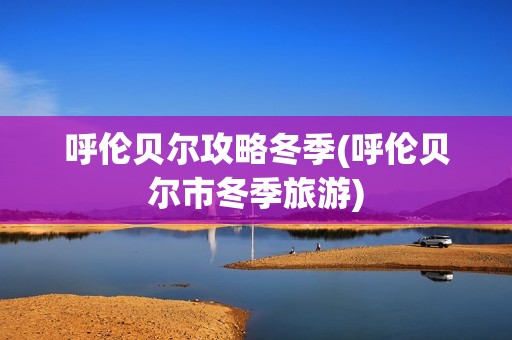呼伦贝尔攻略冬季(呼伦贝尔市冬季旅游)