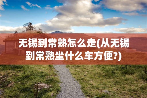 无锡到常熟怎么走(从无锡到常熟坐什么车方便?)